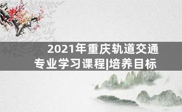 2021年重庆轨道交通专业学习课程|培养目标
